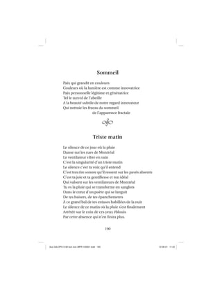 190
Sommeil
Paix qui grandit en couleurs
Couleurs où la lumière est comme innovatrice
Paix personnelle légitime et génératrice
Tel le survol de l’abeille
A la beauté subtile de notre regard innovateur
Qui nettoie les fracas du sommeil
de l’apparence fractale
Triste matin
Le silence de ce jour où la pluie
Danse sur les rues de Montréal
Le ventilateur vibre en vain
C’est la singularité d’un triste matin
Le silence c’est ta voix qu’il entend
C’est ton rire sonore qu’il ressent sur les pavés absents
C’est ta joie et ta gentillesse et ton idéal
Qui valsent sur les ventilateurs de Montréal
Tu es la pluie qui se transforme en sanglots
Dans le cœur d’un poète qui se languit
De tes baisers, de tes épanchements
À ce grand bal de tes extases habillées de la nuit
Le silence de ce matin où la pluie s’est ﬁnalement
Arrêtée sur le coin de ces yeux éblouis
Par cette absence qui n’en ﬁnira plus.
Aux GALOPS-V.08 tout noir~MFR-120921.indd 190Aux GALOPS-V.08 tout noir~MFR-120921.indd 190 12-09-21 11:2212-09-21 11:22
 