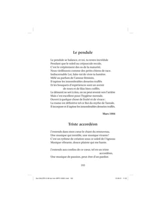 193
Le pendule
Le pendule se balance, et toi, tu restes incrédule
Pendant que le soleil au crépuscule recule,
C’est le crépitement des os de la maturité,
Nous vieillissons comme des petits chiens de race.
Indiscernable Loi, hâte-toi de vivre ta lumière.
Mêlé au parfum de l’amour féminin,
Il tapisse les innombrables desseins truffés
Et les bouquets d’expériences sont un avenir
de roses et de lilas bien coiffés.
Le démenti ne sert à rien, on ne peut revenir vers l’arrière
Mais c’est excellent pour l’hygiène mentale,
Ouvert à quelque chose de fruité et de vivace;
La trame est déﬁnitive tel ce Roi du mythe de Tantale,
Il incorpore et il tapisse les innombrables desseins truffés.
Mars 1994
Triste accordéon
J’entends dans mon cœur le chant du renouveau,
Une musique qui tremble, une musique vivante!
C’est un rythme de création sous ce soleil de l’Agneau
Musique vibrante, douce plainte qui me hante.
J’entends aux conﬁns de ce cœur, tel en un triste
accordéon,
Une musique de passion, peut-être d’un pardon
Aux GALOPS-V.08 tout noir~MFR-120921.indd 193Aux GALOPS-V.08 tout noir~MFR-120921.indd 193 12-09-21 11:2212-09-21 11:22
 