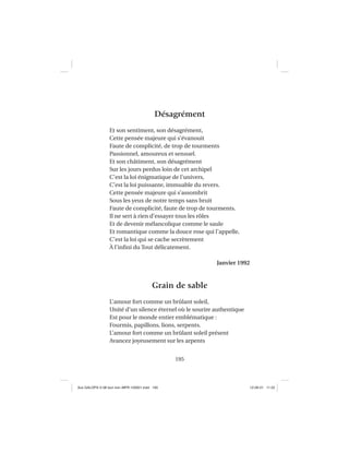 195
Désagrément
Et son sentiment, son désagrément,
Cette pensée majeure qui s’évanouit
Faute de complicité, de trop de tourments
Passionnel, amoureux et sensuel.
Et son châtiment, son désagrément
Sur les jours perdus loin de cet archipel
C’est la loi énigmatique de l’univers,
C’est la loi puissante, immuable du revers.
Cette pensée majeure qui s’assombrit
Sous les yeux de notre temps sans bruit
Faute de complicité, faute de trop de tourments.
Il ne sert à rien d’essayer tous les rôles
Et de devenir mélancolique comme le saule
Et romantique comme la douce rose qui l’appelle,
C’est la loi qui se cache secrètement
À l’inﬁni du Tout délicatement.
Janvier 1992
Grain de sable
L’amour fort comme un brûlant soleil,
Unité d’un silence éternel où le sourire authentique
Est pour le monde entier emblématique :
Fourmis, papillons, lions, serpents.
L’amour fort comme un brûlant soleil présent
Avancez joyeusement sur les arpents
Aux GALOPS-V.08 tout noir~MFR-120921.indd 195Aux GALOPS-V.08 tout noir~MFR-120921.indd 195 12-09-21 11:2212-09-21 11:22
 