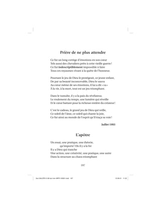 197
Prière de ne plus attendre
Ce fut un long cortège d’émotions en son cœur
Tels aussi des chevaliers prêts à cette vieille guerre!
Ce fut indescriptiblement impossible à faire
Tous ces royaumes vivant à la quête de l’honneur.
Pourtant le jeu de Dieu le protégeait, ce jeune enfant,
De par sa beauté inconcevable, Dieu le sauva
Au cœur même de ses émotions, il lui a dit «va»
À la vie, à la mort, tout est un jeu triomphant.
Dans le tumulte, il y a la paix du révélateur,
Le roulement du temps, une lumière qui réveille
Et le cœur battant pour la richesse entière du créateur!
C’est le cadeau, le grand jeu de Dieu qui veille,
Ce soleil de l’âme, ce soleil qui chante la joie,
Ce fut ainsi au monde de l’esprit qu’il traça sa voie!
Juillet 1993
L’apôtre
Un essai, une pratique, une théorie,
qu’importe! Où il y a la foi
Il y a Dieu qui tranche
Une action, une créativité, une pratique, une autre
Dans la structure au chaos triomphant
Aux GALOPS-V.08 tout noir~MFR-120921.indd 197Aux GALOPS-V.08 tout noir~MFR-120921.indd 197 12-09-21 11:2212-09-21 11:22
 