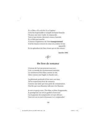 198
Il y a Dieu, s’il y a la foi, il y a l’apôtre!
Cette foi responsable et remplie de bonté franche
Un jour, une nuit, l’aube, le crépuscule,
Tout ce qui monte, descend, avance, bascule,
Il y a Dieu qui tranche
À travers l’expérience de l’être transpersonnel.
Si la foi chante à travers le cœur à la couleur d’une
aquarelle
Il a la splendeur du Dieu vivant qui est des nôtres!
Janvier 1994
Un livre de romance
L’ivresse de l’art me procure tout ceci…
L’art, ce monde du rayonnement essentiel,
Ce sentiment d’être libre comme le ciel,
Libre comme une fragile et chaude nuit…
La plénitude profonde d’être avec son âme,
Tel un majestueux livre de romance,
Comme une amie qui vous parle de connaissance,
Une fée qui vous illumine telle une vive ﬂamme.
Je suis ce que je veux : Être libre, et libre d’apprendre,
Je protégerais l’art tel un gardien d’une tour
Car la passion de comprendre est sans détour;
Tout ceci est en moi si étonnant, à s’y méprendre!
Aux GALOPS-V.08 tout noir~MFR-120921.indd 198Aux GALOPS-V.08 tout noir~MFR-120921.indd 198 12-09-21 11:2212-09-21 11:22
 