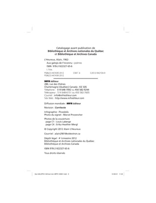 Catalogage avant publication de
Bibliothèque et Archives nationales du Québec
et Bibliothèque et Archives Canada
L’Heureux, Alain, 1962-
Aux galops de l’inconnu : poèmes
ISBN 978-2-922327-65-6
I. Titre.
PS8623.H47A99 2012 C841’.6 C2012-942104-9
PS9623.H47A99 2012
MFR éditeur
280, rue des Chênes
Charlemagne (Québec) Canada J5Z 3Z6
Téléphone : 514 648-7092 ou 450 582-9244
Télécopieur : 514 648-6151 ou 450 582-7605
Courriel : info@mfrediteur.com
Site Web : http://www.mfrediteur.com
Diffusion mondiale : MFR éditeur
Révision : Corritexte
Infographie : PromromInfonfo
Photo du signet : Marcel Provencher
Photos de la couverture
page C1 : Louis Laberge
page C4 : Erika Heather Mergl
© Copyright 2012 Alain L’Heureux
Courriel : alain2901@videotron.ca
Dépôt légal : 4e
trimestre 2012
Bibliothèque et Archives nationales du Québec
Bibliothèque et Archives Canada
ISBN 978-2-922327-65-6
Tous droits réservés
Aux GALOPS-V.08 tout noir~MFR-120921.indd 2Aux GALOPS-V.08 tout noir~MFR-120921.indd 2 12-09-21 11:2212-09-21 11:22
 
