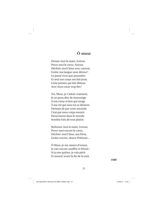 21
Ô muse
Donne-moi la main, Ivresse.
Perce-moi le cœur, Amour,
Déchire-moi l’âme avec caresse,
Goûte ma langue sans détour!
Le passé n’est que poussière
Et seul ton corps me fait jouir,
Cette pensée qui fait éblouir
Avec mon cœur trop ﬁer!
Toi, Muse, je t’adore vraiment.
Je ne peux dire de mensonge
À ton cœur si bon qui songe
À ma vie qui sans toi se dément.
Demain de par cette seconde
J’irai par mon corps mourir
Doucement dans le monde
Sombre loin de tout plaisir.
Redonne-moi la main, Ivresse,
Perce-moi encore le cœur,
Déchire-moi l’âme, ma Fleur,
Goûte encore, douce Poétesse…
Ô Muse, je me meurs d’ennui,
Je vais encore souffrir et frémir;
Si tu me quittes, je vais périr
Et mourir avant la ﬁn de la nuit.
1980
Aux GALOPS-V.08 tout noir~MFR-120921.indd 21Aux GALOPS-V.08 tout noir~MFR-120921.indd 21 12-09-21 11:2212-09-21 11:22
 