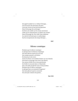 212
Un appel canalisé est-ce Ashtar l’étrange…
À la rescousse des pionniers de givre
Ceux qui vivent en moi tels des guerriers
Dans la louange des archanges
Un ﬂeuve de soleils sur les routes anciennes
Celles qu’on reprend pour se refaire une armée!
Dans la louange de vivre telle l’âme indienne
Au code de la bonté pure et authentique
Sur les escarpements du temps féerique…
2007
Silence cosmique
Pendant que le silence cosmique
Le plonge dans l’embarras empirique
Son âme pleure la perte de son rêve
Son unique passion a été brève
De douceur et de revers
Toutes les ﬂeurs ont tombées fanées sur son chemin
Devenant un passage sans issue, lieu désert,
Son amour étoilé tel un vieux parchemin
Est brûlé et consumé dans ce labyrinthe
Qui a été jadis peuplé de roses et de jacinthes
Pendant que le silence anémique
Le plonge dans un sommeil d’angoisse!
Son âme pleure la perte sournoise
De cette joie créatrice de poésie…
Mai 1993
Aux GALOPS-V.08 tout noir~MFR-120921.indd 212Aux GALOPS-V.08 tout noir~MFR-120921.indd 212 12-09-21 11:2212-09-21 11:22
 