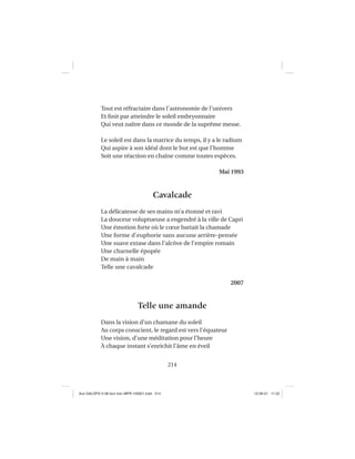 214
Tout est réfractaire dans l’astronomie de l’univers
Et ﬁnit par atteindre le soleil embryonnaire
Qui veut naître dans ce monde de la suprême messe.
Le soleil est dans la matrice du temps, il y a le radium
Qui aspire à son idéal dont le but est que l’homme
Soit une réaction en chaîne comme toutes espèces.
Mai 1993
Cavalcade
La délicatesse de ses mains m’a étonné et ravi
La douceur voluptueuse a engendré à la ville de Capri
Une émotion forte où le cœur battait la chamade
Une forme d’euphorie sans aucune arrière-pensée
Une suave extase dans l’alcôve de l’empire romain
Une charnelle épopée
De main à main
Telle une cavalcade
2007
Telle une amande
Dans la vision d’un chamane du soleil
Au corps conscient, le regard est vers l’équateur
Une vision, d’une méditation pour l’heure
À chaque instant s’enrichit l’âme en éveil
Aux GALOPS-V.08 tout noir~MFR-120921.indd 214Aux GALOPS-V.08 tout noir~MFR-120921.indd 214 12-09-21 11:2212-09-21 11:22
 
