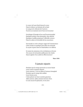 215
Le vaste ciel sans fond émeut le cœur
Dans le silence au lointain de la chair
Le sang est le véhicule de l’univers
Il arrive un moment où le Tout est évocateur
Enveloppe d’énergie tel un œuf la personnalité
Quelques prières sans demande, sans altérité
Quelques soufﬂes projetant l’ofﬁcielle science
Dans le calme et la lucidité de la conscience
Un monde se crée à chaque vague de l’omniscience
L’être évolue en quelque part telle une amande
Et sa joie si pure ainsi se matérialise et se délivre
Et toutes les missions et les révélations se livrent
À la source de la lumière jaillissante des Andes
Dans la gloire d’un soleil en effervescence!
Mars 1994
À jamais séparés
Pendant que le temps poursuit sa course fatale
Leurs cœurs à jamais séparés
Leurs amours, c’est un adieu à l’amour triomphal
Pendant que le temps fait oublier
Leurs beaux yeux
L’âme pleure sur leurs sourires gracieux
Adieu amour, adieu amants de leurs rêves
Ce soir encore ils pleurent, et à la sève
Aux GALOPS-V.08 tout noir~MFR-120921.indd 215Aux GALOPS-V.08 tout noir~MFR-120921.indd 215 12-09-21 11:2212-09-21 11:22
 