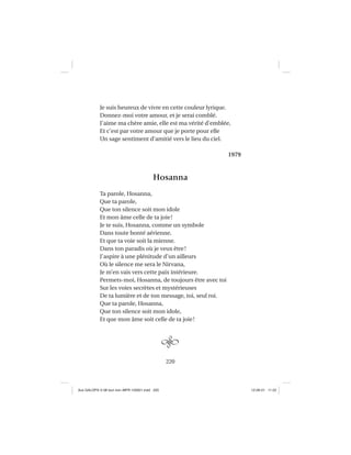 220
Je suis heureux de vivre en cette couleur lyrique.
Donnez-moi votre amour, et je serai comblé.
J’aime ma chère amie, elle est ma vérité d’emblée,
Et c’est par votre amour que je porte pour elle
Un sage sentiment d’amitié vers le lieu du ciel.
1979
Hosanna
Ta parole, Hosanna,
Que ta parole,
Que ton silence soit mon idole
Et mon âme celle de ta joie!
Je te suis, Hosanna, comme un symbole
Dans toute bonté aérienne,
Et que ta voie soit la mienne.
Dans ton paradis où je veux être!
J’aspire à une plénitude d’un ailleurs
Où le silence me sera le Nirvana,
Je m’en vais vers cette paix intérieure.
Permets-moi, Hosanna, de toujours être avec toi
Sur les voies secrètes et mystérieuses
De ta lumière et de ton message, toi, seul roi.
Que ta parole, Hosanna,
Que ton silence soit mon idole,
Et que mon âme soit celle de ta joie!
Aux GALOPS-V.08 tout noir~MFR-120921.indd 220Aux GALOPS-V.08 tout noir~MFR-120921.indd 220 12-09-21 11:2212-09-21 11:22
 