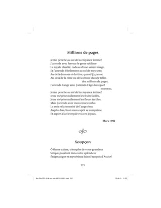 221
Millions de pages
Je me penche au sol de la croyance intime!
J’attends avec ferveur le geste sublime
La royale charité, cadeau d’une sainte image,
Et j’attends fébrilement au sol de mes sens
Au-delà du nom et du titre, quand j’y pense,
Au-delà de la rime ou de la chose classée telles
des millions de pages,
J’attends l’ange ami, j’attends l’âge du regard
nouveau,
Je me penche au sol de la croyance intime!
Je ne méprise nullement les fruits faciles,
Je ne méprise nullement les ﬂeurs tactiles,
Mais j’attends avec mon cœur confus
La voix et la sonorité de l’ange ému
Au plus bas, là où mon esprit se comprime
Et aspire à la vie royale et à ces joyaux.
Mars 1992
Soupçon
Ô ﬂeuve calme, triomphe de votre grandeur
Simple pourtant dans votre splendeur
Énigmatique et mystérieux Saint François d’Assise!
Aux GALOPS-V.08 tout noir~MFR-120921.indd 221Aux GALOPS-V.08 tout noir~MFR-120921.indd 221 12-09-21 11:2212-09-21 11:22
 