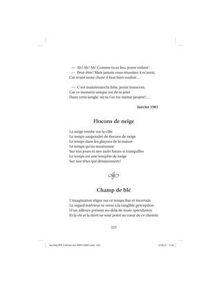 223
— Ah! Ah! Ah! Comme tu es fou, jeune enfant!
— Peut-être! Mais jamais vous réussirez à m’avoir,
Car avant toute chose il faut bien vouloir…
— C’est maintenant la folie, jeune innocent,
Car ce moment unique est de te jeter
Dans cette jungle, où tu t’es toi-même projeté!…
Janvier 1981
Flocons de neige
La neige tombe sur la ville
Le temps saupoudré de ﬂocons de neige
Le temps dans les glaçons de la nature
Le temps qu’on assaisonne
Sur nos jours et nos nuits futurs si tranquilles
Le temps est une tempête de neige
Sur nos têtes qui déraisonnent!
Champ de blé
L’imagination règne sur ce temps ﬁxe et incertain
Le regard intérieur se verse à la tangible perception
D’un ailleurs présent au-delà de toute spéculation
Et la vie et la mort ne sont point au cœur de ce chemin
Aux GALOPS-V.08 tout noir~MFR-120921.indd 223Aux GALOPS-V.08 tout noir~MFR-120921.indd 223 12-09-21 11:2212-09-21 11:22
 