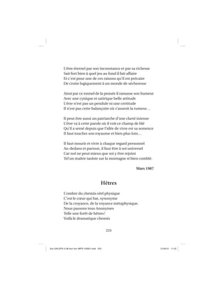 224
L’être éternel par son inconstance et par sa richesse
Sait fort bien à quel jeu au fond il fait affaire
Et c’est pour une de ces raisons qu’il est précaire
De croire logiquement à un monde de sécheresse
Ainsi par ce tunnel de la pensée il ramasse son humeur
Avec une cynique et satirique belle attitude
L’être n’est pas un pendule ni une certitude
Il n’est pas cette balançoire où s’asseoit la rumeur…
Il peut être aussi un patriarche d’une clarté intense
L’être va à cette parole où il voit ce champ de blé
Qu’il a semé depuis que l’idée de vivre est sa semence
Il faut toucher son royaume et bien plus loin…
Il faut mourir et vivre à chaque regard personnel
Au-dedans et partout, il faut être à soi universel
Car nul ne peut mieux que soi y être rejoint
Tel un maître taoïste sur la montagne si bien comblé.
Mars 1987
Hêtres
L’ombre du chemin réel physique
C’est le cœur qui bat, synonyme
De la croyance, de la voyance métaphysique.
Nous passons tous Anonymes
Telle une forêt de hêtres!
Voilà le dramatique chemin
Aux GALOPS-V.08 tout noir~MFR-120921.indd 224Aux GALOPS-V.08 tout noir~MFR-120921.indd 224 12-09-21 11:2212-09-21 11:22
 