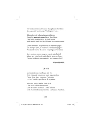 230
Voir les moments de tristesse et de plaisir, et se dire :
Ça n’a pas été un champ d’étude pour rien…
Il faut s’investir tel un chamane sibérien
Quand la remembrance chante dans l’âme
C’est partir vers des lieux où nulle larme
N’est encore sortie du cœur, comme un nouveau matin
Où les serments, les promesses et le lien magique
Ont marqué la vie, et tout nous semble énergique!
Pourtant le navire du temps est prêt pour l’aventure
Alors partons, levons les yeux vers le grand soleil
Allons vers cette lumière où chante la messe future
Partons sur les mers antérieures vers un autre éveil!
Septembre 1997
La vie
Je crois de toutes mes forces à la vie
Cette vie que je ressens est toute la perfection
J’aime vivre, rêver et donner l’attention
La vie, c’est Dieu qui chante de la poésie.
Mon ami, toi qui me lis, aime vivre
Crois en la nature et à sa dame
Crois de toutes tes forces à cette ﬂamme
Crois et donne ton cœur comme à la beauté d’un livre.
Aux GALOPS-V.08 tout noir~MFR-120921.indd 230Aux GALOPS-V.08 tout noir~MFR-120921.indd 230 12-09-21 11:2212-09-21 11:22
 