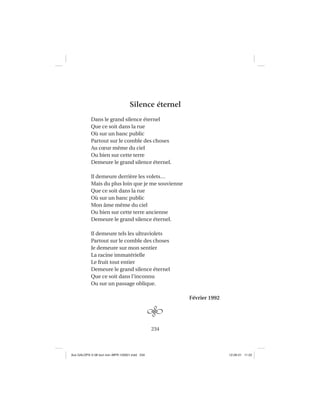 234
Silence éternel
Dans le grand silence éternel
Que ce soit dans la rue
Où sur un banc public
Partout sur le comble des choses
Au cœur même du ciel
Ou bien sur cette terre
Demeure le grand silence éternel.
Il demeure derrière les volets…
Mais du plus loin que je me souvienne
Que ce soit dans la rue
Où sur un banc public
Mon âme même du ciel
Ou bien sur cette terre ancienne
Demeure le grand silence éternel.
Il demeure tels les ultraviolets
Partout sur le comble des choses
Je demeure sur mon sentier
La racine immatérielle
Le fruit tout entier
Demeure le grand silence éternel
Que ce soit dans l’inconnu
Ou sur un passage oblique.
Février 1992
Aux GALOPS-V.08 tout noir~MFR-120921.indd 234Aux GALOPS-V.08 tout noir~MFR-120921.indd 234 12-09-21 11:2212-09-21 11:22
 