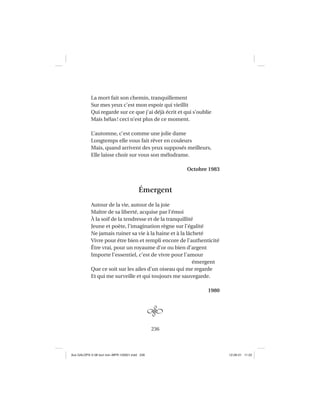 236
La mort fait son chemin, tranquillement
Sur mes yeux c’est mon espoir qui vieillit
Qui regarde sur ce que j’ai déjà écrit et qui s’oublie
Mais hélas! ceci n’est plus de ce moment.
L’automne, c’est comme une jolie dame
Longtemps elle vous fait rêver en couleurs
Mais, quand arrivent des yeux supposés meilleurs,
Elle laisse choir sur vous son mélodrame.
Octobre 1983
Émergent
Autour de la vie, autour de la joie
Maître de sa liberté, acquise par l’émoi
À la soif de la tendresse et de la tranquillité
Jeune et poète, l’imagination règne sur l’égalité
Ne jamais ruiner sa vie à la haine et à la lâcheté
Vivre pour être bien et rempli encore de l’authenticité
Être vrai, pour un royaume d’or ou bien d’argent
Importe l’essentiel, c’est de vivre pour l’amour
émergent
Que ce soit sur les ailes d’un oiseau qui me regarde
Et qui me surveille et qui toujours me sauvegarde.
1980
Aux GALOPS-V.08 tout noir~MFR-120921.indd 236Aux GALOPS-V.08 tout noir~MFR-120921.indd 236 12-09-21 11:2212-09-21 11:22
 