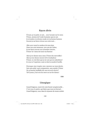 240
Rayon divin
Ô Lune, je te parle, tu sais… avec la main sur le cœur.
Ô lune, atomes de l’onde humaine que je suis
Je m’endors à ta forme ronde et à ta bonne humeur
Encore je me berce rêveur sur cette nuit…
Aller avec toute la candeur de mon âme
Dans ton coin immense, ton coin de l’éther,
Je me berce encore sur ta lumière sincère,
Ô lune! Je t’aime de toute ma ﬂamme
Alors je te donne mon cœur, Ô lune des merveilles!
Alors je me donne encore tel le troubadour
Ô lune, tu vois bien que je ne suis qu’un calembour!
Je veux te l’exprimer, mais tu fais la sourde d’oreille.
Provoque-moi, inspire-moi, rayonne sur mon destin.
Sois sans pitié, sans compassion, sans amitié, Ô lune
De ta beauté ineffable dis-moi où est le devin?
Tel Cyrano, j’irai vers les mers ou sur les dunes!
1981
Liturgique
Grand Seigneur, merci de votre bonté sempiternelle…
C’est vous, le poète, qui faites que tout est éternel…
Grand Seigneur, vous, dans le royaume de toutes entités
Aux GALOPS-V.08 tout noir~MFR-120921.indd 240Aux GALOPS-V.08 tout noir~MFR-120921.indd 240 12-09-21 11:2212-09-21 11:22
 