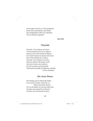 242
Sur les glaces du rêve, c’est la poudrerie
De la raison qui ﬂanche, qui tombe
Sur l’imagination telle une avalanche
D’une mémoire inquiète!
Mai 1985
Charade
Une joie, c’est toujours un retour
À cette lumière qui vit avec vigueur
Dans le cœur d’un maître de rigueur
Et ce Saint-Esprit est toujours de retour
Il est l’éternel pôle de ce séjour
Une joie, c’est toujours un retour
Dans les silences du temps caché
Une âme chante une romance
Et cette romance est la boutade
Tonitruante qui giﬂe les logiciens attachés
À leurs charades!
Un vieux bison
Ne manque pas le champ de l’inﬁni
Si tu veux la victoire, sois tel le cri :
«Mont-Joie Saint-Denis!»
Si tu as du plaisir, ne sois pas rabat-joie
Accepte aussi quand il est Absent!
L’univers est une histoire de joie!
Aux GALOPS-V.08 tout noir~MFR-120921.indd 242Aux GALOPS-V.08 tout noir~MFR-120921.indd 242 12-09-21 11:2212-09-21 11:22
 