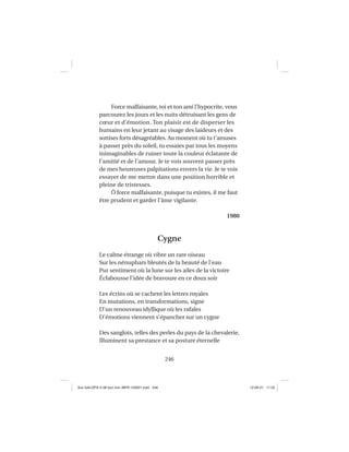 246
Force malfaisante, toi et ton ami l’hypocrite, vous
parcourez les jours et les nuits détruisant les gens de
cœur et d’émotion. Ton plaisir est de disperser les
humains en leur jetant au visage des laideurs et des
sottises forts désagréables. Au moment où tu t’amuses
à passer près du soleil, tu essaies par tous les moyens
inimaginables de ruiner toute la couleur éclatante de
l’amitié et de l’amour. Je te vois souvent passer près
de mes heureuses palpitations envers la vie. Je te vois
essayer de me mettre dans une position horrible et
pleine de tristesses.
Ô force malfaisante, puisque tu existes, il me faut
être prudent et garder l’âme vigilante.
1980
Cygne
Le calme étrange où vibre un rare oiseau
Sur les nénuphars bleutés de la beauté de l’eau
Pur sentiment où la lune sur les ailes de la victoire
Éclabousse l’idée de bravoure en ce doux soir
Les écrins où se cachent les lettres royales
En mutations, en transformations, signe
D’un renouveau idyllique où les rafales
D’émotions viennent s’épancher sur un cygne
Des sanglots, telles des perles du pays de la chevalerie,
Illuminent sa prestance et sa posture éternelle
Aux GALOPS-V.08 tout noir~MFR-120921.indd 246Aux GALOPS-V.08 tout noir~MFR-120921.indd 246 12-09-21 11:2212-09-21 11:22
 