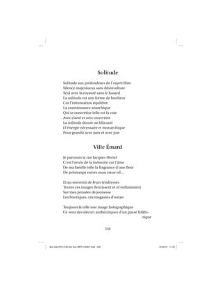248
Solitude
Solitude aux profondeurs de l’esprit libre
Silence majestueux sans désinvolture
Seul avec la royauté sans le hasard
La solitude est une forme de bonheur
Car l’information équilibre
La connaissance anarchique
Qui se concrétise telle est la voie
Avec clarté et avec ouverture
La solitude donne un blizzard
D’énergie nécessaire et monarchique
Pour grandir avec paix et avec joie
Ville Émard
Je parcours la rue Jacques Hertel
C’est l’envie de la mémoire car l’âme
De ma famille telle la fragrance d’une ﬂeur
De printemps enivre mon cœur tel…
Et au souvenir de leurs tendresses
Toutes ces images ﬂeurissent et m’enﬂamment
Sur mes pensées de jeunesse
Les boutiques, ces magasins d’antan
Toujours là telle une image holographique
Ce sont des décors authentiques d’un passé folklo-
rique
Aux GALOPS-V.08 tout noir~MFR-120921.indd 248Aux GALOPS-V.08 tout noir~MFR-120921.indd 248 12-09-21 11:2212-09-21 11:22
 