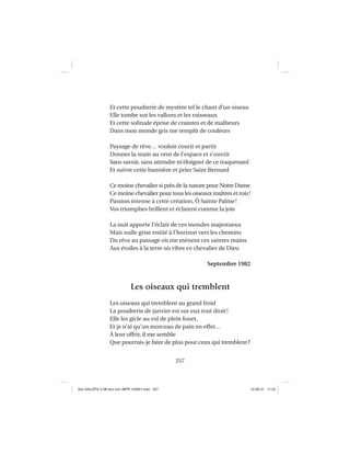 257
Et cette poudrerie de mystère tel le chant d’un oiseau
Elle tombe sur les vallons et les ruisseaux
Et cette solitude éprise de craintes et de malheurs
Dans mon monde gris me remplit de couleurs
Paysage de rêve… vouloir courir et partir
Donner la main au vent de l’espace et s’ouvrir
Sans savoir, sans attendre m’éloigner de ce traquenard
Et suivre cette bannière et prier Saint Bernard
Ce moine chevalier si près de la nature pour Notre Dame
Ce moine chevalier pour tous les oiseaux maîtres et rois!
Passion intense à cette création, Ô Sainte Palme!
Vos triomphes brillent et éclatent comme la joie
La nuit apporte l’éclair de ces mondes majestueux
Mais nulle grise entité à l’horizon vers les chemins
Du rêve au passage où me mènent ces saintes mains
Aux étoiles à la terre où vibre ce chevalier de Dieu
Septembre 1982
Les oiseaux qui tremblent
Les oiseaux qui tremblent au grand froid
La poudrerie de janvier est sur eux tout droit!
Elle les gicle au vol de plein fouet,
Et je n’ai qu’un morceau de pain en effet…
À leur offrir, il me semble
Que pourrais-je faire de plus pour ceux qui tremblent?
Aux GALOPS-V.08 tout noir~MFR-120921.indd 257Aux GALOPS-V.08 tout noir~MFR-120921.indd 257 12-09-21 11:2212-09-21 11:22
 