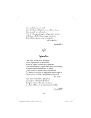 258
Mais que faire, n’est-ce pas?
C’est dans leur reﬂet où vont nos millions de pas
Dans lesquels nous vivons tous
Faire du mieux possible pour alléger, pour apaiser
La douleur et l’effroi d’exister par secousses.
Ils tremblent, et nous ne pouvons point
y être opposés.
Janvier 2010
Splendeur
Dans toute ta splendeur, Seigneur,
Parfait organisateur de la comédie,
Maître de la joie, Sauveur qui, à la hauteur
D’un atome, chantes ce qui se passe et qui nous irradies
Je respire ton amour avec tant de plaisir
Que le soufﬂe de mon existence est une rose
Qui exhale sur les rives du temps cette métamorphose
De sensations où brille l’immensité de vivre tous
les désirs!
Dans toute ta splendeur qui explose
Sur ma peau enﬂammée de liberté
Tu règnes et tu me dis : Aime les causes
Les effets et l’illusion car c’est aussi une réalité.
Janvier 2007
Aux GALOPS-V.08 tout noir~MFR-120921.indd 258Aux GALOPS-V.08 tout noir~MFR-120921.indd 258 12-09-21 11:2212-09-21 11:22
 