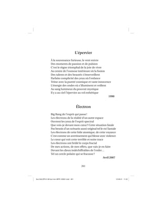 261
L’épervier
À la souvenance furieuse, le vent enivre
Des moments de passion et de pulsion
C’est le règne triomphal de la joie de vivre
Au centre de l’osmose intérieure où la fusion
Des talents et des beautés s’émerveillent
Parfaite complicité des yeux où l’enfance
Trône avec la pureté cosmique et vaste innocence
L’énergie des ondes où s’illuminent et veillent
Au sang lumineux du pouvoir mystique
Il y a au ciel l’épervier au vol esthétique
1990
Électron
Big Bang de l’esprit qui passe!
Les électrons de la réalité d’un autre espace
Ouvrent les yeux de l’esprit spectral
Que vois-je devant mon cœur? Cette situation fatale
Pas besoin d’un scénario aussi original tel le roi Tantale
Les électrons de cette folie atomique, de cette voyance
C’est comme un avertissement qui blesse avec violence
Le cœur qui voit cette terrible et noire trace
Les électrons ont brûlé le corps fractal
De mes actions, de mes effets, que vais-je en faire
Devant les dieux indéchiffrables de l’enfer…
Tel un cercle polaire qui se fracasse?
Avril 2007
Aux GALOPS-V.08 tout noir~MFR-120921.indd 261Aux GALOPS-V.08 tout noir~MFR-120921.indd 261 12-09-21 11:2212-09-21 11:22
 