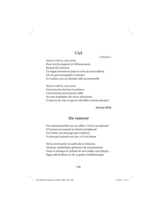 268
Ciel
à Fabiola T.
Sous le ciel il y a les yeux
Pour voir la majesté et l’éblouissante
Beauté de l’univers
Ce règne éternel où puise le sens du merveilleux
Où on peut extrapoler à volonté
Et s’enfuir vers sa sérénité telle la tourterelle
Sous le ciel il y a les yeux
Ceux ouverts devant ces trésors
Ceux fermés tel un lourd coffre
Au sens multiples des rêves silencieux
À chacun de voir ce que le ciel offre comme mystère
Février 2010
Un vautour
Un vautour perché sur un câble, c’est la cacophonie
À l’aurore on entend au loin la symphonie
De l’éther, un message qui s’adresse
À celui qui connaît son sort, et il se dresse
Tel un aventurier en quête de sa mission
Vautour, symbolique présence de transmission
Vaste et antique le rythme de son noble, son épique…
Signe adroit direct et de sa quête emblématique
Aux GALOPS-V.08 tout noir~MFR-120921.indd 268Aux GALOPS-V.08 tout noir~MFR-120921.indd 268 12-09-21 11:2212-09-21 11:22
 