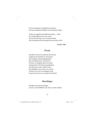 27
D’un romantique troubadour qui adore
Par des sentiments fébriles son charmant corps!…
Si elle me regarde trop délicieusement… alors
Je la déshabillerai avec mes mots,
Et je la ferai dormir en ce tendre rebord
Près du parfum d’un bouquet de roses dos à dos!
Février 1981
Écran
Derrière l’écran, la mémoire de l’action,
S’agitent des alvéoles de situations,
Des images cinématographiques
Qui tourbillonnent, et j’observe
Comme on regarde dans un miroir
Longuement cherchant le graphique
De celui qui a cette subtile verve,
Qui dialogue avec toutes ces scènes
Comme on ouvre un magique tiroir
Et que l’on trouve un croquis de la Seine!
Bucolique
Protège mon âme bucolique
Car il y a cette faiblesse sur mes os outre-tombe
Aux GALOPS-V.08 tout noir~MFR-120921.indd 27Aux GALOPS-V.08 tout noir~MFR-120921.indd 27 12-09-21 11:2212-09-21 11:22
 