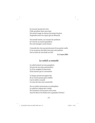 271
Je t’envoie ma joie de vivre
Celle qui plane dans mon âme
Un atome rouge au-dessus du temps de givre.
Suspendu entre ton esprit qui me désarme
Un monde intime, un courant de symbiose
Je t’envoie un sourire grandiose
De cette énergie à notre fusion
J’entends des rires qui proviennent d’une petite ruelle
C’est un preux chevalier ému par cette pulsion
Par la vision de ton étoile au ciel!
Le 2 mars 2003
Le soleil a consolé
Le soleil a laissé sur mes paupières
Un peu de mes joies printanières
Et ni les sanglots d’amertume
Ni les larmes qui se consument
À chaque pensée de regrets liés
Ils ne seront jamais plus oubliés
Car le soleil a consolé
Le cœur de mes yeux ensorcelés
De sa couleur amoureuse et endorphine
Le soleil au crépuscule s’enfuit
De l’existence où les jours et les nuits
Sont les Rois et les Reines de sa grandeur Divine!
Aux GALOPS-V.08 tout noir~MFR-120921.indd 271Aux GALOPS-V.08 tout noir~MFR-120921.indd 271 12-09-21 11:2212-09-21 11:22
 