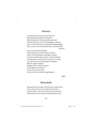 272
Internet
La beauté du ciel sur les jours d’une vie
Que demander de plus à l’existence
Que la beauté de cet imprenable spectacle
Celle de la joie de vivre et de partager sa chance
Avec le chant divin de cette planète holographique
Que ce soit sur un réseau Internet ou un Facebook
éternel?
Et ce vent chante la mélodie
Où les faucons savent le destin de l’âme
Grâce à leurs puissants messagers virtuels
À travers notre beauté cachée, et leurs lumières
Ténébreuses cherchent nos secrets de ce temps
Ces noirs faucons aux plumages érotiques…
Mais les anges antiques
Protégeront ce miracle intense
D’une glorieuse existence
À tous ceux qui œuvrent
Pour un Futur sacerdoce énigmatique.
2012
Hirondelle
Aujourd’hui j’ai un âge si loin de mes tendres jours
Le feu de ma vie est sur la clôture de la mort…
Et mon corps a vécu des tristesses et des amours
Pourtant la vie m’est restée un grand désaccord.
Aux GALOPS-V.08 tout noir~MFR-120921.indd 272Aux GALOPS-V.08 tout noir~MFR-120921.indd 272 12-09-21 11:2212-09-21 11:22
 