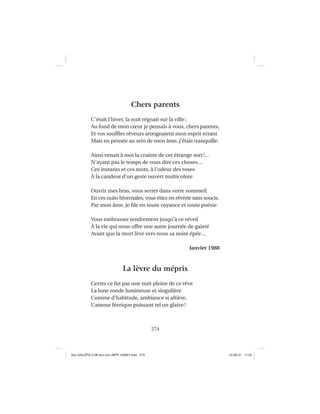 274
Chers parents
C’était l’hiver, la nuit régnait sur la ville;
Au fond de mon cœur je pensais à vous, chers parents,
Et vos soufﬂes rêveurs atteignaient mon esprit errant
Mais en pensée au sein de mon âme, j’étais tranquille.
Ainsi venait à moi la crainte de cet étrange sort!…
N’ayant pas le temps de vous dire ces choses…
Ces instants et ces mots, à l’odeur des roses
À la candeur d’un geste ouvert multicolore
Ouvrir mes bras, vous serrer dans votre sommeil
En ces nuits hivernales, vous étiez en rêverie sans soucis.
Par mon âme, je ﬁle en toute voyance et toute poésie
Vous embrasser tendrement jusqu’à ce réveil
À la vie qui nous offre une autre journée de gaieté
Avant que la mort lève vers nous sa noire épée…
Janvier 1988
La lèvre du mépris
Certes ce fut par une nuit pleine de ce rêve
La lune ronde lumineuse et singulière
Comme d’habitude, ambiance si altière,
L’amour féerique puissant tel un glaive!
Aux GALOPS-V.08 tout noir~MFR-120921.indd 274Aux GALOPS-V.08 tout noir~MFR-120921.indd 274 12-09-21 11:2212-09-21 11:22
 