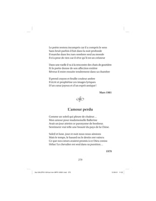 279
Le poète restera incompris car il a compris le sens
Sans bruit parfois il fuit dans la nuit profonde
Il marche dans les rues sombres seul au monde
Il n’a peur de rien car il rêve qu’il est un créateur
Dans une ruelle il va à la rencontre des chats de gouttière
Et le poète donne de son affection entière
Rêveur il entre ensuite tendrement dans sa chambre
Il prend crayon et feuille couleur ambre
Il écrit et prophétise ces images lyriques
D’un cœur joyeux et d’un esprit antique!
Mars 1981
L’amour perdu
Comme un soleil qui pleure de chaleur…
Mon amour pour mademoiselle Ballerine
Avait un jour atteint ce paroxysme de bonheur.
Sentiment vrai telle une beauté du pays de la Chine.
Soleil et lune, jour et nuit nous nous aimions
Mais le temps, le hasard ou le destin ont vaincu
Ce que nos cœurs avaient promis à ce Dieu connu
Hélas! Le chevalier est seul dans sa punition…
1979
Aux GALOPS-V.08 tout noir~MFR-120921.indd 279Aux GALOPS-V.08 tout noir~MFR-120921.indd 279 12-09-21 11:2212-09-21 11:22
 