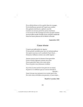 281
De sa désinvolture et de sa quête dans les rouages
De la ténébreuse pensée de l’esprit aux conﬁns
Des galaxies intérieures, sphères sans ﬁn
Comme un cerveau parmi les autres machines
C’est encore le rôle mystique d’un fou qui plie l’échine
Inconcevable monde versatile d’une conquête médiévale
Dans les hauts plateaux de la Sibérie orientale
Septembre 1997
Cœur rêveur
L’espoir qui jaillit plein de vigueur
D’une pensée sensible pour une vie métamorphose
Un espoir nouveau sur le symbole d’une chose…
Éclatante, brillante comme une noble rigueur
Intense amour pour le charme d’une guerrière
Forte et droite agissant comme une reine
Douce guerrière dans cette vaste arène
Pour un poète vous demeurez si altière
Et je rêve à cette nuit de vivre près de vos mains
Si pures et si sublimes que je n’oserai attendre à
demain…
Aussi vrai que ma naissance je ne serais que le feu
De votre cœur où brûlera ma passion, et mon enjeu…
Mardi le 5 octobre 1982
Aux GALOPS-V.08 tout noir~MFR-120921.indd 281Aux GALOPS-V.08 tout noir~MFR-120921.indd 281 12-09-21 11:2212-09-21 11:22
 