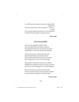 283
Le soufﬂe sur nos tempes comme une imprenable
impératrice
Comme j’aurais bien voulu te prendre… j’étais si
anxieux
Et te caresser langoureusement et te voir haletante
Toi dont la beauté règne en grande actrice!
Juillet 2006
Lien incroyable
Sur cette rue singulière veille en ruine
Sous cette pluie ﬁne qui tombe en bruine
Un vagabond sourit une mie de pain à la main
Aujourd’hui c’est tout le royaume pas demain
Tends-moi la main, soleil rouge de la nuit
Quand l’étoile bleue n’aspire qu’à demi
Verse la bière ﬁnale dans mon verre si étrange
Que l’orage meure sur la rue de l’archange
Incroyable et mystérieux de toutes ces quêtes
Simplement au galop certain vers toutes mes fêtes
Que le vent m’accompagne avec l’espoir fulgurant
Que le ciel soit le cœur du chevalier errant
De tout et pour tout que vive mon idéal si radieux
Au souvenir de la chevalerie s’il plaît à Dieu!
Octobre 1990
Aux GALOPS-V.08 tout noir~MFR-120921.indd 283Aux GALOPS-V.08 tout noir~MFR-120921.indd 283 12-09-21 11:2212-09-21 11:22
 