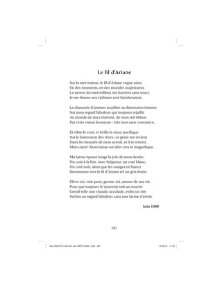 287
Le ﬁl d’Ariane
Sur la mer intime, le ﬁl d’Ariane vogue ainsi
En des moments, en des mondes majestueux
La saveur du merveilleux me hantera sans souci,
Je me donne aux rythmes seul bienheureux.
La chaussée d’atomes accélère sa dimension intense
Sur mon regard fabuleux qui toujours rejaillit
Au monde de ma créativité, de mon œil ébloui
Par cette vision heureuse : être tout sans constance.
Et vibre le vent, et brille le cœur paciﬁque
Sur le battement des rêves; ce geste me revient
Dans les beautés de mon avenir, et il te retient,
Mon cœur! Alors laisse-toi aller vers le magniﬁque.
Ma larme éparse longe la joie de mon destin;
Un coté à la fois, mon Seigneur, un coté blanc,
Un coté noir, alors que les nuages en bancs
Reviennent vers le ﬁl d’Ariane tel un gris festin.
Élève-toi, voie pure, germe-toi, amour de ma vie,
Pour que toujours le souvenir soit un sourire
Gentil telle une chaude accolade, enﬁn un rire
Parfois au regard fabuleux sans une larme d’envie.
Juin 1990
Aux GALOPS-V.08 tout noir~MFR-120921.indd 287Aux GALOPS-V.08 tout noir~MFR-120921.indd 287 12-09-21 11:2212-09-21 11:22
 