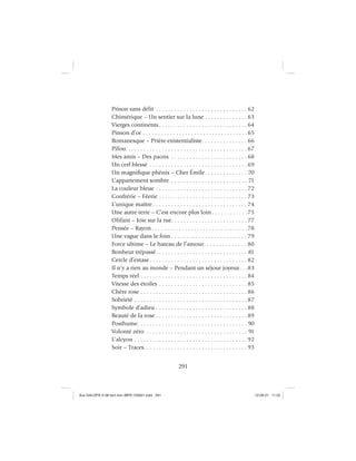 291
Prison sans délit . . . . . . . . . . . . . . . . . . . . . . . . . . . . . . 62
Chimérique – Un sentier sur la lune . . . . . . . . . . . . . . 63
Vierges continents . . . . . . . . . . . . . . . . . . . . . . . . . . . . . 64
Pinson d’or . . . . . . . . . . . . . . . . . . . . . . . . . . . . . . . . . . .65
Romanesque – Prière existentialiste. . . . . . . . . . . . . . . 66
Pifou. . . . . . . . . . . . . . . . . . . . . . . . . . . . . . . . . . . . . . . . 67
Mes amis – Des paons . . . . . . . . . . . . . . . . . . . . . . . . . 68
Un cerf blessé . . . . . . . . . . . . . . . . . . . . . . . . . . . . . . . . 69
Un magniﬁque phénix – Cher Émile. . . . . . . . . . . . . . 70
L’appartement sombre . . . . . . . . . . . . . . . . . . . . . . . . . 71
La couleur bleue . . . . . . . . . . . . . . . . . . . . . . . . . . . . . . 72
Confrérie – Féerie . . . . . . . . . . . . . . . . . . . . . . . . . . . . . 73
L’unique maître . . . . . . . . . . . . . . . . . . . . . . . . . . . . . . . 74
Une autre terre – C’est encore plus loin . . . . . . . . . . . .75
Olifant – Joie sur la rue. . . . . . . . . . . . . . . . . . . . . . . . . 77
Pensée – Rayon . . . . . . . . . . . . . . . . . . . . . . . . . . . . . . . .78
Une vague dans le foin . . . . . . . . . . . . . . . . . . . . . . . . . 79
Force ultime – Le bateau de l’amour. . . . . . . . . . . . . . 80
Bonheur trépassé. . . . . . . . . . . . . . . . . . . . . . . . . . . . . . 81
Cercle d’extase . . . . . . . . . . . . . . . . . . . . . . . . . . . . . . . . 82
Il n’y a rien au monde – Pendant un séjour joyeux. . .83
Temps réel . . . . . . . . . . . . . . . . . . . . . . . . . . . . . . . . . . . 84
Vitesse des étoiles . . . . . . . . . . . . . . . . . . . . . . . . . . . . . 85
Chère rose . . . . . . . . . . . . . . . . . . . . . . . . . . . . . . . . . . . 86
Sobriété . . . . . . . . . . . . . . . . . . . . . . . . . . . . . . . . . . . . . 87
Symbole d’adieu . . . . . . . . . . . . . . . . . . . . . . . . . . . . . . 88
Beauté de la rose . . . . . . . . . . . . . . . . . . . . . . . . . . . . . . 89
Posthume. . . . . . . . . . . . . . . . . . . . . . . . . . . . . . . . . . . . 90
Volonté zéro . . . . . . . . . . . . . . . . . . . . . . . . . . . . . . . . . 91
L’alcyon . . . . . . . . . . . . . . . . . . . . . . . . . . . . . . . . . . . . . 92
Soir – Traces. . . . . . . . . . . . . . . . . . . . . . . . . . . . . . . . . . 93
Aux GALOPS-V.08 tout noir~MFR-120921.indd 291Aux GALOPS-V.08 tout noir~MFR-120921.indd 291 12-09-21 11:2212-09-21 11:22
 