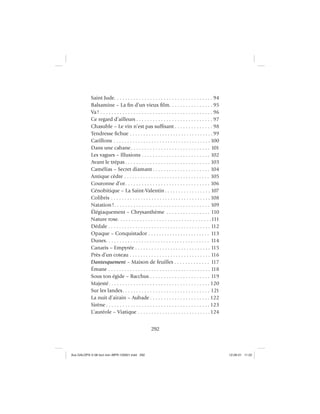 292
Saint Jude. . . . . . . . . . . . . . . . . . . . . . . . . . . . . . . . . . . . 94
Balsamine – La ﬁn d’un vieux ﬁlm. . . . . . . . . . . . . . . . 95
Va! . . . . . . . . . . . . . . . . . . . . . . . . . . . . . . . . . . . . . . . . . 96
Ce regard d’ailleurs . . . . . . . . . . . . . . . . . . . . . . . . . . . . 97
Chasuble – Le vin n’est pas sufﬁsant . . . . . . . . . . . . . . 98
Tendresse ﬁchue . . . . . . . . . . . . . . . . . . . . . . . . . . . . . . .99
Carillons . . . . . . . . . . . . . . . . . . . . . . . . . . . . . . . . . . . . 100
Dans une cabane. . . . . . . . . . . . . . . . . . . . . . . . . . . . . 101
Les vagues – Illusions . . . . . . . . . . . . . . . . . . . . . . . . . 102
Avant le trépas . . . . . . . . . . . . . . . . . . . . . . . . . . . . . . . 103
Camélias – Secret diamant . . . . . . . . . . . . . . . . . . . . . 104
Antique cèdre . . . . . . . . . . . . . . . . . . . . . . . . . . . . . . . . 105
Couronne d’or. . . . . . . . . . . . . . . . . . . . . . . . . . . . . . . 106
Cénobitique – La Saint-Valentin . . . . . . . . . . . . . . . . . 107
Colibris . . . . . . . . . . . . . . . . . . . . . . . . . . . . . . . . . . . . . 108
Natation!. . . . . . . . . . . . . . . . . . . . . . . . . . . . . . . . . . . 109
Élégiaquement – Chrysanthème . . . . . . . . . . . . . . . . 110
Nature rose. . . . . . . . . . . . . . . . . . . . . . . . . . . . . . . . . .111
Dédale . . . . . . . . . . . . . . . . . . . . . . . . . . . . . . . . . . . . . . 112
Opaque – Conquistador . . . . . . . . . . . . . . . . . . . . . . . 113
Dunes. . . . . . . . . . . . . . . . . . . . . . . . . . . . . . . . . . . . . . 114
Canaris – Empyrée . . . . . . . . . . . . . . . . . . . . . . . . . . . . 115
Près d’un coteau . . . . . . . . . . . . . . . . . . . . . . . . . . . . . . 116
Dantesquement – Maison de feuilles . . . . . . . . . . . . . 117
Émane . . . . . . . . . . . . . . . . . . . . . . . . . . . . . . . . . . . . . . 118
Sous ton égide – Bacchus . . . . . . . . . . . . . . . . . . . . . . 119
Majesté. . . . . . . . . . . . . . . . . . . . . . . . . . . . . . . . . . . . . 120
Sur les landes. . . . . . . . . . . . . . . . . . . . . . . . . . . . . . . . 121
La nuit d’airain – Aubade . . . . . . . . . . . . . . . . . . . . . . 122
Sirène . . . . . . . . . . . . . . . . . . . . . . . . . . . . . . . . . . . . . . 123
L’auréole – Viatique . . . . . . . . . . . . . . . . . . . . . . . . . . .124
Aux GALOPS-V.08 tout noir~MFR-120921.indd 292Aux GALOPS-V.08 tout noir~MFR-120921.indd 292 12-09-21 11:2212-09-21 11:22
 