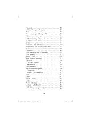 296
Hosanna. . . . . . . . . . . . . . . . . . . . . . . . . . . . . . . . . . . 220
Millions de pages – Soupçon . . . . . . . . . . . . . . . . . . . 221
Petits poèmes. . . . . . . . . . . . . . . . . . . . . . . . . . . . . . . 222
Flocons de neige – Champ de blé. . . . . . . . . . . . . . . .223
Hêtres. . . . . . . . . . . . . . . . . . . . . . . . . . . . . . . . . . . . . . 224
Neige ancienne – Champ rosé . . . . . . . . . . . . . . . . . . 225
Le royaume en devenir . . . . . . . . . . . . . . . . . . . . . . . . 226
Sourire . . . . . . . . . . . . . . . . . . . . . . . . . . . . . . . . . . . . . 227
Colloque – Pain quotidien. . . . . . . . . . . . . . . . . . . . . 228
Sans ressort – Sur les mers antérieures . . . . . . . . . . . 229
La vie . . . . . . . . . . . . . . . . . . . . . . . . . . . . . . . . . . . . . . .230
Panorama. . . . . . . . . . . . . . . . . . . . . . . . . . . . . . . . . . 231
Existence nébuleuse – L’autre siège . . . . . . . . . . . . . . 232
Libre et hanté. . . . . . . . . . . . . . . . . . . . . . . . . . . . . . . . 233
Silence éternel . . . . . . . . . . . . . . . . . . . . . . . . . . . . . . . 234
Ainsi si bleu – Automne . . . . . . . . . . . . . . . . . . . . . . . 235
Émergent . . . . . . . . . . . . . . . . . . . . . . . . . . . . . . . . . . . 236
La rivière – Un mot. . . . . . . . . . . . . . . . . . . . . . . . . . . 237
Lac Chevreuil. . . . . . . . . . . . . . . . . . . . . . . . . . . . . . . . 238
Passion cruelle. . . . . . . . . . . . . . . . . . . . . . . . . . . . . . . 239
Rayon divin – Liturgique . . . . . . . . . . . . . . . . . . . . . . .240
Glace de rêve . . . . . . . . . . . . . . . . . . . . . . . . . . . . . . . . 241
Charade – Un vieux bison . . . . . . . . . . . . . . . . . . . . . 242
Toile . . . . . . . . . . . . . . . . . . . . . . . . . . . . . . . . . . . . . . . 243
Destin . . . . . . . . . . . . . . . . . . . . . . . . . . . . . . . . . . . . . . . 244
Nature – Karma. . . . . . . . . . . . . . . . . . . . . . . . . . . . . . 245
Cygne. . . . . . . . . . . . . . . . . . . . . . . . . . . . . . . . . . . . . . 246
Poteau indicateur . . . . . . . . . . . . . . . . . . . . . . . . . . . . .247
Solitude – Ville Émard . . . . . . . . . . . . . . . . . . . . . . . . .248
Seule rime . . . . . . . . . . . . . . . . . . . . . . . . . . . . . . . . . . .249
Source capiteuse – Souvenir . . . . . . . . . . . . . . . . . . . . 250
Aux GALOPS-V.08 tout noir~MFR-120921.indd 296Aux GALOPS-V.08 tout noir~MFR-120921.indd 296 12-09-21 11:2212-09-21 11:22
 