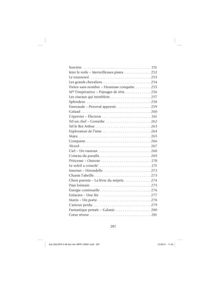 297
Sorcière . . . . . . . . . . . . . . . . . . . . . . . . . . . . . . . . . . . . . 251
Jeter le voile – Merveilleuses pistes . . . . . . . . . . . . . . .252
Le tournesol. . . . . . . . . . . . . . . . . . . . . . . . . . . . . . . . . 253
Les grands chevaliers. . . . . . . . . . . . . . . . . . . . . . . . . . 254
Trésor sans nombre – Heureuse conquête. . . . . . . . . 255
Mlle
l’impératrice – Paysages de rêve. . . . . . . . . . . . . . 256
Les oiseaux qui tremblent. . . . . . . . . . . . . . . . . . . . . . 257
Splendeur. . . . . . . . . . . . . . . . . . . . . . . . . . . . . . . . . . . 258
Émeraude – Perceval apprenti. . . . . . . . . . . . . . . . . . .259
Galaad . . . . . . . . . . . . . . . . . . . . . . . . . . . . . . . . . . . . . 260
L’épervier – Électron . . . . . . . . . . . . . . . . . . . . . . . . . . 261
Tel un chef – Comédie . . . . . . . . . . . . . . . . . . . . . . . . 262
Tel le Roi Arthur . . . . . . . . . . . . . . . . . . . . . . . . . . . . . .263
Explorateur de l’âme . . . . . . . . . . . . . . . . . . . . . . . . . . 264
Maya. . . . . . . . . . . . . . . . . . . . . . . . . . . . . . . . . . . . . . . 265
Comparse. . . . . . . . . . . . . . . . . . . . . . . . . . . . . . . . . . . 266
Alcool. . . . . . . . . . . . . . . . . . . . . . . . . . . . . . . . . . . . . . 267
Ciel – Un vautour. . . . . . . . . . . . . . . . . . . . . . . . . . . . . 268
L’oiseau du paradis. . . . . . . . . . . . . . . . . . . . . . . . . . . .269
Princesse – Osmose . . . . . . . . . . . . . . . . . . . . . . . . . . .270
Le soleil a consolé . . . . . . . . . . . . . . . . . . . . . . . . . . . . 271
Internet – Hirondelle . . . . . . . . . . . . . . . . . . . . . . . . . .272
Chante l’abeille . . . . . . . . . . . . . . . . . . . . . . . . . . . . . . 273
Chers parents – La lèvre du mépris. . . . . . . . . . . . . . .274
Pays lointain . . . . . . . . . . . . . . . . . . . . . . . . . . . . . . . . 275
Énergie continuelle . . . . . . . . . . . . . . . . . . . . . . . . . . . 276
Enlacées – Une fée . . . . . . . . . . . . . . . . . . . . . . . . . . . 277
Marin – Un poète . . . . . . . . . . . . . . . . . . . . . . . . . . . . .278
L’amour perdu. . . . . . . . . . . . . . . . . . . . . . . . . . . . . . . 279
Fantastique pensée – Galaxie . . . . . . . . . . . . . . . . . . . 280
Cœur rêveur. . . . . . . . . . . . . . . . . . . . . . . . . . . . . . . . . 281
Aux GALOPS-V.08 tout noir~MFR-120921.indd 297Aux GALOPS-V.08 tout noir~MFR-120921.indd 297 12-09-21 11:2212-09-21 11:22
 