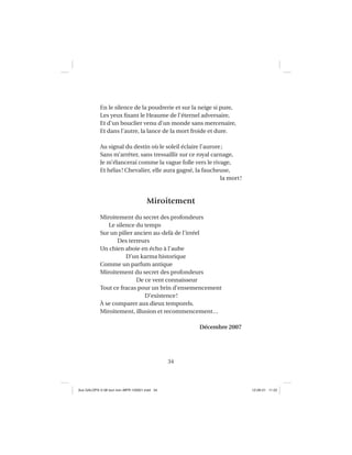 34
En le silence de la poudrerie et sur la neige si pure,
Les yeux ﬁxant le Heaume de l’éternel adversaire,
Et d’un bouclier venu d’un monde sans mercenaire,
Et dans l’autre, la lance de la mort froide et dure.
Au signal du destin où le soleil éclaire l’aurore;
Sans m’arrêter, sans tressaillir sur ce royal carnage,
Je m’élancerai comme la vague folle vers le rivage,
Et hélas! Chevalier, elle aura gagné, la faucheuse,
la mort!
Miroitement
Miroitement du secret des profondeurs
Le silence du temps
Sur un pilier ancien au-delà de l’irréel
Des terreurs
Un chien aboie en écho à l’aube
D’un karma historique
Comme un parfum antique
Miroitement du secret des profondeurs
De ce vent connaisseur
Tout ce fracas pour un brin d’ensemencement
D’existence!
À se comparer aux dieux temporels.
Miroitement, illusion et recommencement…
Décembre 2007
Aux GALOPS-V.08 tout noir~MFR-120921.indd 34Aux GALOPS-V.08 tout noir~MFR-120921.indd 34 12-09-21 11:2212-09-21 11:22
 
