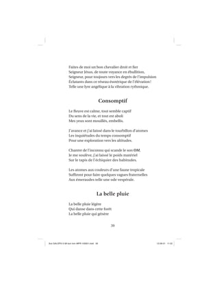 39
Faites de moi un bon chevalier droit et ﬁer
Seigneur Jésus, de toute voyance en ébullition,
Seigneur, pour toujours vers les degrés de l’impulsion
Éclatants dans ce réseau ésotérique de l’élévation!
Telle une lyre angélique à la vibration rythmique.
Consomptif
Le ﬂeuve est calme, tout semble captif
Du sens de la vie, et tout est aboli
Mes yeux sont mouillés, embellis.
J’avance et j’ai laissé dans le tourbillon d’atomes
Les inquiétudes du temps consomptif
Pour une exploration vers les altitudes.
Chantre de l’inconnu qui scande le son OM,
Je me soulève, j’ai laissé le poids matériel
Sur le tapis de l’échiquier des habitudes.
Les atomes aux couleurs d’une faune tropicale
Sufﬁront pour faire quelques vagues fraternelles
Aux émeraudes telle une ode vespérale.
La belle pluie
La belle pluie légère
Qui danse dans cette forêt
La belle pluie qui génère
Aux GALOPS-V.08 tout noir~MFR-120921.indd 39Aux GALOPS-V.08 tout noir~MFR-120921.indd 39 12-09-21 11:2212-09-21 11:22
 