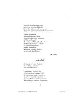 40
Qui coule dans l’atome premier
Le sens est atomique d’un effet
Tel un ﬁlm qui se déroule en douceur
Qui s’enroule comme un éternel embrasement
La belle pluie légère
Qui danse dans cette forêt
Multitude, diversité et profusion
D’éclairs enﬂammés
De lumières et d’étincelles allumées
Et tel en un ciel un vol d’alcyons
En constante expansion
La belle pluie légère
Qui tombe toute en couleurs
Sur le dos des panthères…
Mars 2004
Au soleil
C’est toujours le premier jour
Pour celui qui va aimer
Et la terre et les vôtres
C’est toujours par un détour
Qu’on comprend le sens de créer
En donnant aux gens et aux autres
Ce qu’il y a de meilleur en nous
Pour faire d’une journée un souvenir
Merveilleux qui jamais va nous quitter
Aux GALOPS-V.08 tout noir~MFR-120921.indd 40Aux GALOPS-V.08 tout noir~MFR-120921.indd 40 12-09-21 11:2212-09-21 11:22
 