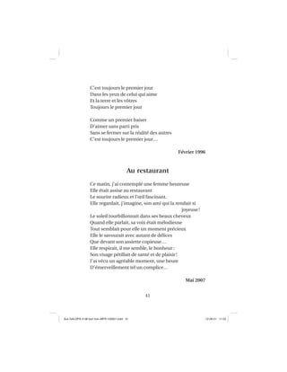 41
C’est toujours le premier jour
Dans les yeux de celui qui aime
Et la terre et les vôtres
Toujours le premier jour
Comme un premier baiser
D’aimer sans parti pris
Sans se fermer sur la réalité des autres
C’est toujours le premier jour…
Février 1996
Au restaurant
Ce matin, j’ai contemplé une femme heureuse
Elle était assise au restaurant
Le sourire radieux et l’œil fascinant.
Elle regardait, j’imagine, son ami qui la rendait si
joyeuse!
Le soleil tourbillonnait dans ses beaux cheveux
Quand elle parlait, sa voix était mélodieuse
Tout semblait pour elle un moment précieux
Elle le savourait avec autant de délices
Que devant son assiette copieuse…
Elle respirait, il me semble, le bonheur :
Son visage pétillait de santé et de plaisir!
J’ai vécu un agréable moment, une heure
D’émerveillement tel un complice…
Mai 2007
Aux GALOPS-V.08 tout noir~MFR-120921.indd 41Aux GALOPS-V.08 tout noir~MFR-120921.indd 41 12-09-21 11:2212-09-21 11:22
 