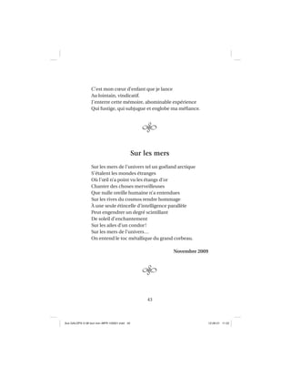 43
C’est mon cœur d’enfant que je lance
Au lointain, vindicatif.
J’enterre cette mémoire, abominable expérience
Qui fustige, qui subjugue et englobe ma méﬁance.
Sur les mers
Sur les mers de l’univers tel un goéland arctique
S’étalent les mondes étranges
Où l’œil n’a point vu les étangs d’or
Chanter des choses merveilleuses
Que nulle oreille humaine n’a entendues
Sur les rives du cosmos rendre hommage
À une seule étincelle d’intelligence parallèle
Peut engendrer un degré scintillant
De soleil d’enchantement
Sur les ailes d’un condor!
Sur les mers de l’univers…
On entend le toc métallique du grand corbeau.
Novembre 2009
Aux GALOPS-V.08 tout noir~MFR-120921.indd 43Aux GALOPS-V.08 tout noir~MFR-120921.indd 43 12-09-21 11:2212-09-21 11:22
 