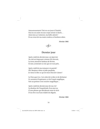 54
Amoureusement! Oui en ces jours d’Amitié,
Oui en ces nuits où nos corps seront si dorés…
Ainsi moi, je t’aimerai, ma belle adorée!
Et au creux de ma main coulera ce bonheur altier.
Février 1981
Dernier jour
Après-midi du dernier jour, un épervier
Au ciel est imposant comme il le devrait,
La terre attend le fardeau de février,
Et moi, j’entends ta voix qui est tout près.
Après-midi de ma romance en parole!
Oh! Bonjour chère et jolie parabole,
Je viens te dire ce qu’est mon Don de t’aimer!
Le Don que j’ai, c’est celui de te dire et de déclamer
Ce serment d’espérance, et de l’esprit angélique,
Soit un poème à ton sourire magniﬁque…
Après-midi du dernier jour de ma vie!
La douleur de l’inquiétude d’un mot ou
D’une phrase qui déciderait entre le récit
D’un rêve ou d’une réalité de dégoût.
Février 1981
Aux GALOPS-V.08 tout noir~MFR-120921.indd 54Aux GALOPS-V.08 tout noir~MFR-120921.indd 54 12-09-21 11:2212-09-21 11:22
 