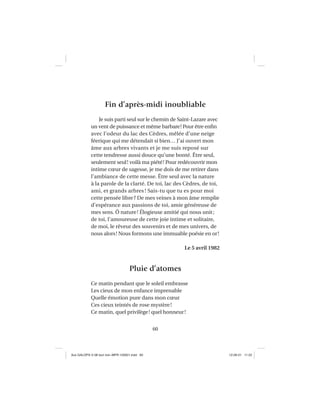 60
Fin d’après-midi inoubliable
Je suis parti seul sur le chemin de Saint-Lazare avec
un vent de puissance et même barbare! Pour être enﬁn
avec l’odeur du lac des Cèdres, mêlée d’une neige
féerique qui me détendait si bien… J’ai ouvert mon
âme aux arbres vivants et je me suis reposé sur
cette tendresse aussi douce qu’une bonté. Être seul,
seulement seul! voilà ma piété! Pour redécouvrir mon
intime cœur de sagesse, je me dois de me retirer dans
l’ambiance de cette messe. Être seul avec la nature
à la parole de la clarté. De toi, lac des Cèdres, de toi,
ami, et grands arbres ! Sais-tu que tu es pour moi
cette pensée libre? De mes veines à mon âme remplie
d’espérance aux passions de toi, amie généreuse de
mes sens. Ô nature! Élogieuse amitié qui nous unit;
de toi, l’amoureuse de cette joie intime et solitaire,
de moi, le rêveur des souvenirs et de mes univers, de
nous alors! Nous formons une immuable poésie en or!
Le 5 avril 1982
Pluie d’atomes
Ce matin pendant que le soleil embrasse
Les cieux de mon enfance imprenable
Quelle émotion pure dans mon cœur
Ces cieux teintés de rose mystère!
Ce matin, quel privilège! quel honneur!
Aux GALOPS-V.08 tout noir~MFR-120921.indd 60Aux GALOPS-V.08 tout noir~MFR-120921.indd 60 12-09-21 11:2212-09-21 11:22
 