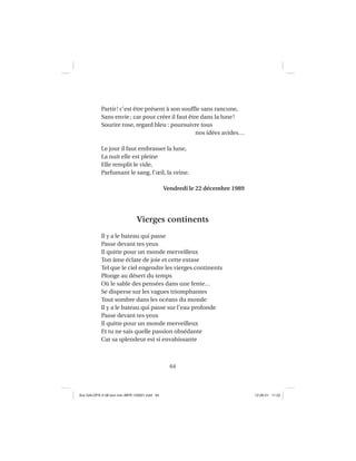 64
Partir! c’est être présent à son soufﬂe sans rancune,
Sans envie; car pour créer il faut être dans la lune!
Sourire rose, regard bleu : poursuivre tous
nos idées avides…
Le jour il faut embrasser la lune,
La nuit elle est pleine
Elle remplit le vide,
Parfumant le sang, l’œil, la veine.
Vendredi le 22 décembre 1989
Vierges continents
Il y a le bateau qui passe
Passe devant tes yeux
Il quitte pour un monde merveilleux
Ton âme éclate de joie et cette extase
Tel que le ciel engendre les vierges continents
Plonge au désert du temps
Où le sable des pensées dans une fente…
Se disperse sur les vagues triomphantes
Tout sombre dans les océans du monde
Il y a le bateau qui passe sur l’eau profonde
Passe devant tes yeux
Il quitte pour un monde merveilleux
Et tu ne sais quelle passion obsédante
Car sa splendeur est si envahissante
Aux GALOPS-V.08 tout noir~MFR-120921.indd 64Aux GALOPS-V.08 tout noir~MFR-120921.indd 64 12-09-21 11:2212-09-21 11:22
 