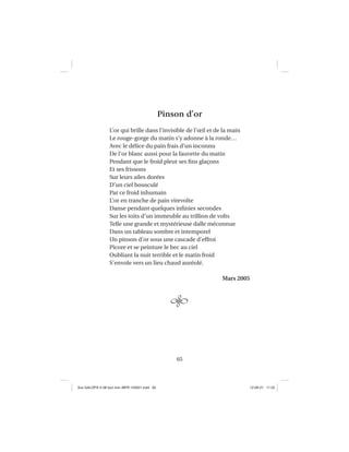65
Pinson d’or
L’or qui brille dans l’invisible de l’œil et de la main
Le rouge-gorge du matin s’y adonne à la ronde…
Avec le délice du pain frais d’un inconnu
De l’or blanc aussi pour la fauvette du matin
Pendant que le froid pleut ses ﬁns glaçons
Et ses frissons
Sur leurs ailes dorées
D’un ciel bousculé
Par ce froid inhumain
L’or en tranche de pain virevolte
Danse pendant quelques inﬁnies secondes
Sur les toits d’un immeuble au trillion de volts
Telle une grande et mystérieuse dalle méconnue
Dans un tableau sombre et intemporel
Un pinson d’or sous une cascade d’effroi
Picore et se peinture le bec au ciel
Oubliant la nuit terrible et le matin froid
S’envole vers un lieu chaud auréolé.
Mars 2005
Aux GALOPS-V.08 tout noir~MFR-120921.indd 65Aux GALOPS-V.08 tout noir~MFR-120921.indd 65 12-09-21 11:2212-09-21 11:22
 