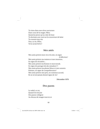 68
Tu viens dans mes rêves nocturnes
Dans ceux de la magie, Pifou.
Quand je pense qu’au clair de lune
Tu dormais avec moi sur la couverture de laine
Tu courais trop vite
Non, ta vie, Pifou,
Tu la savais brève!
Mes amis
Mes amis prirent mon vin et la mie, en signe
d’affection!
Mes amis prirent ma maison et mes moutons,
En signe de réconfort…
Mes amis prirent ma femme et mon travail,
En signe de partage tels des miradors!!!
Mes amis prirent ma plume bleue et mes sonores
Poèmes, en signe de compréhension!
Mes amis prirent mes prix, en commun accord,
Ils ne m’ont jamais donné signe de vie!
Décembre 1979
Des paons
Le soleil, ce roi,
Quand ivre de joie
Des paons voltigent
Au-dessus de nuages tout en or
Aux GALOPS-V.08 tout noir~MFR-120921.indd 68Aux GALOPS-V.08 tout noir~MFR-120921.indd 68 12-09-21 11:2212-09-21 11:22
 