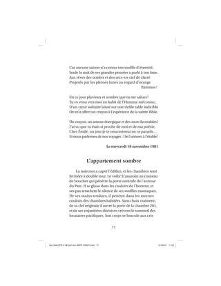 71
Car aucune saison n’a connu ton soufﬂe d’éternité,
Seule la nuit de ses grandes pensées a parlé à ton âme.
Aux rêves des octobre et des arcs-en-ciel de clarté
Projetés par les pleines lunes au regard d’orange
ﬂammes!
En ce jour pluvieux et sombre que tu me salues!
Tu es venu vers moi en habit de l’Homme méconnu;
D’un cœur solitaire laissé sur une vieille table indicible
On m’a offert un crayon à l’espérance de la sainte Bible.
Un crayon, un amour énergique et des mots favorables!
J’ai vu que tu étais si proche de moi et de ma poésie,
Cher Émile, un jour je te rencontrerai en ce paradis…
Et nous parlerons de nos voyages : De l’univers à l’étable!
Le mercredi 18 novembre 1981
L’appartement sombre
La noirceur a capté l’édiﬁce, et les chambres sont
fermées à double tour. Le voilà! L’assassin au couteau
de boucher qui pénètre la porte centrale de l’avenue
du Parc. Il se glisse dans les couloirs de l’horreur, et
ses pas arrachent le silence de ses soufﬂes maniaques.
De ses mains tendues, il pénètre dans les mornes
couloirs des chambres habitées. Sans choix vraiment;
de sa clef originale il ouvre la porte de la chambre 203,
et de ses enjambées décisives crèvent le sommeil des
locataires paciﬁques. Son corps se bascule aux cris
Aux GALOPS-V.08 tout noir~MFR-120921.indd 71Aux GALOPS-V.08 tout noir~MFR-120921.indd 71 12-09-21 11:2212-09-21 11:22
 