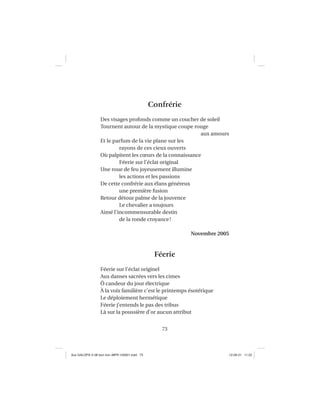 73
Confrérie
Des visages profonds comme un coucher de soleil
Tournent autour de la mystique coupe rouge
aux amours
Et le parfum de la vie plane sur les
rayons de ces cieux ouverts
Où palpitent les cœurs de la connaissance
Féerie sur l’éclat original
Une roue de feu joyeusement illumine
les actions et les passions
De cette confrérie aux élans généreux
une première fusion
Retour détour palme de la jouvence
Le chevalier a toujours
Aimé l’incommensurable destin
de la ronde croyance!
Novembre 2005
Féerie
Féerie sur l’éclat originel
Aux danses sacrées vers les cimes
Ô candeur du jour électrique
À la voix familière c’est le printemps ésotérique
Le déploiement hermétique
Féerie j’entends le pas des tribus
Là sur la poussière d’or aucun attribut
Aux GALOPS-V.08 tout noir~MFR-120921.indd 73Aux GALOPS-V.08 tout noir~MFR-120921.indd 73 12-09-21 11:2212-09-21 11:22
 
