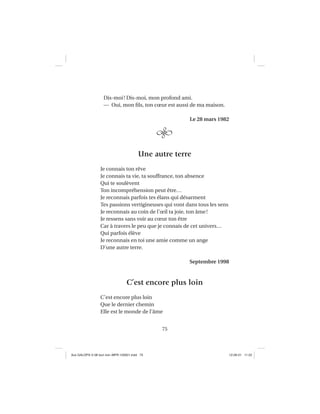 75
Dis-moi! Dis-moi, mon profond ami.
— Oui, mon ﬁls, ton cœur est aussi de ma maison.
Le 28 mars 1982
Une autre terre
Je connais ton rêve
Je connais ta vie, ta souffrance, ton absence
Qui te soulèvent
Ton incompréhension peut être…
Je reconnais parfois tes élans qui désarment
Tes passions vertigineuses qui vont dans tous les sens
Je reconnais au coin de l’œil ta joie, ton âme!
Je ressens sans voir au cœur ton être
Car à travers le peu que je connais de cet univers…
Qui parfois élève
Je reconnais en toi une amie comme un ange
D’une autre terre.
Septembre 1998
C’est encore plus loin
C’est encore plus loin
Que le dernier chemin
Elle est le monde de l’âme
Aux GALOPS-V.08 tout noir~MFR-120921.indd 75Aux GALOPS-V.08 tout noir~MFR-120921.indd 75 12-09-21 11:2212-09-21 11:22
 